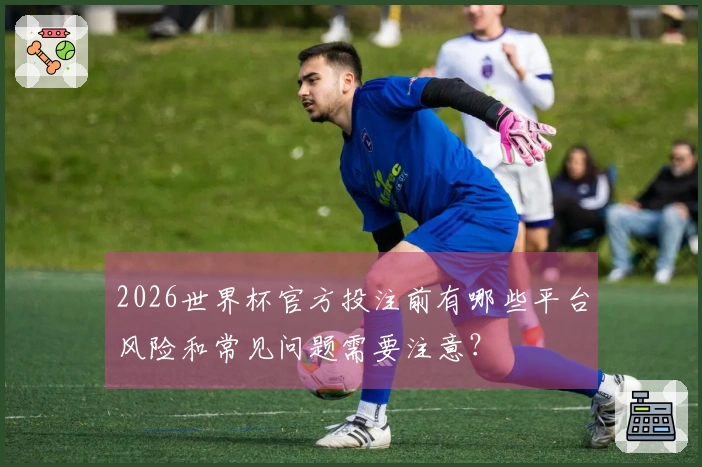 2026世界杯官方投注前有哪些平台风险和常见问题需要注意？