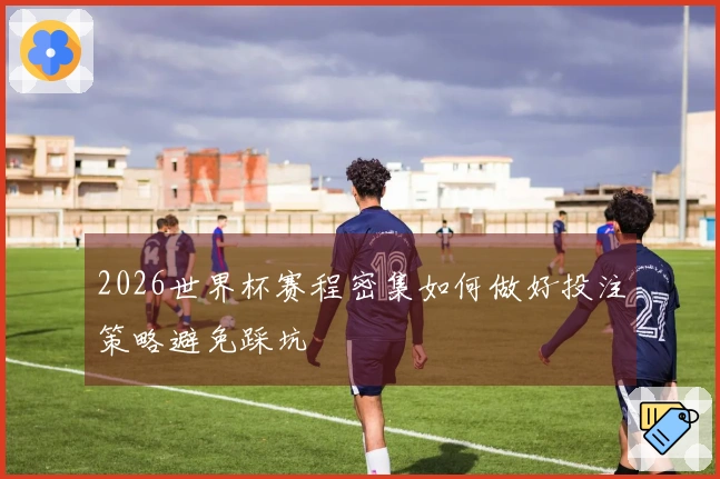 2026世界杯赛程密集如何做好投注策略避免踩坑