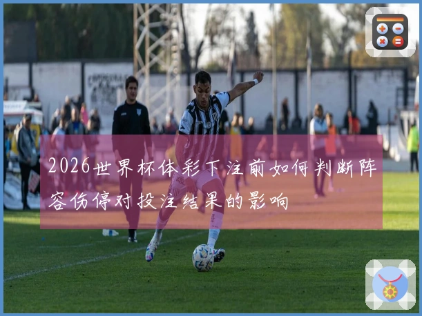 2026世界杯体彩下注前如何判断阵容伤停对投注结果的影响